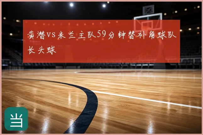 黄潜vs米兰主队59分钟替补角球队长头球